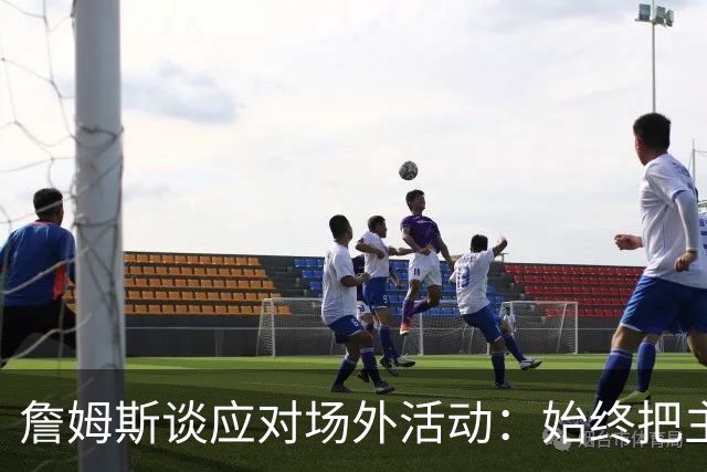 詹姆斯谈应对场外活动：始终把主要的事情放在首位 不逃避训练
